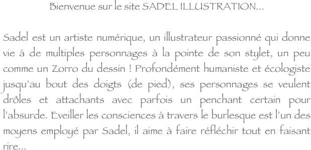 Bienvenue sur le site SADEL ILLUSTRATION...

Sadel est un artiste numérique, un illustrateur passionné qui donne vie à de multiples personnages à la pointe de son stylet, un peu comme un Zorro du dessin ! Profondément humaniste et écologiste jusqu’au bout des doigts (de pied), ses personnages se veulent drôles et attachants avec parfois un penchant certain pour l’absurde. Eveiller les consciences à travers le burlesque est l’un des moyens employé par Sadel, il aime à faire réfléchir tout en faisant rire...